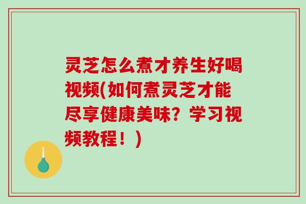 灵芝怎么煮才养生好喝视频(如何煮灵芝才能尽享健康美味？学习视频教程！)