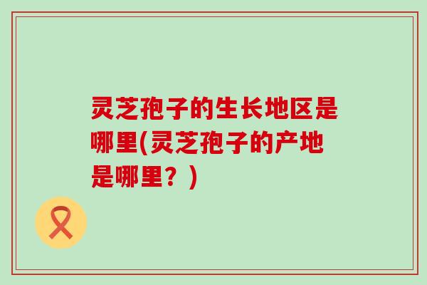 灵芝孢子的生长地区是哪里(灵芝孢子的产地是哪里？)