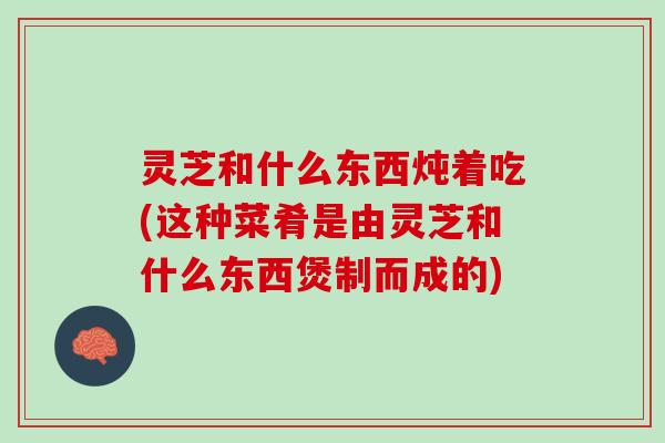 灵芝和什么东西炖着吃(这种菜肴是由灵芝和什么东西煲制而成的)
