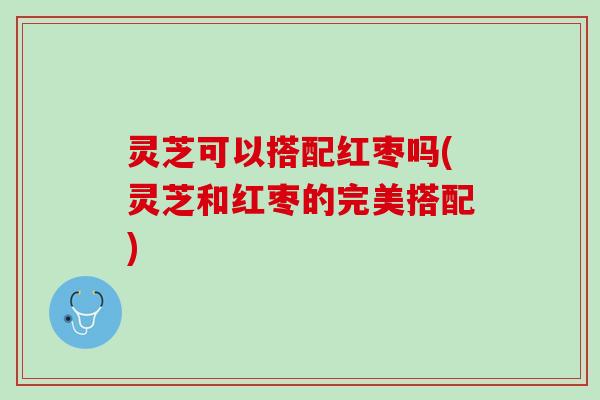 灵芝可以搭配红枣吗(灵芝和红枣的完美搭配)