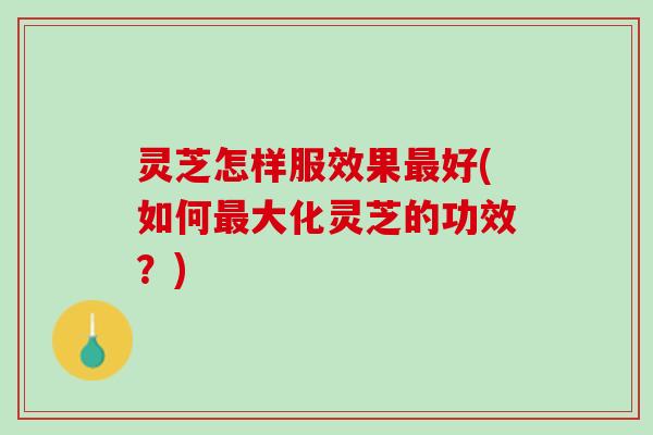 灵芝怎样服效果最好(如何最大化灵芝的功效？)