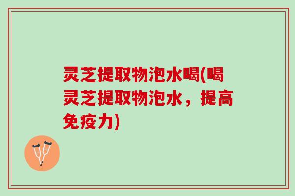 灵芝提取物泡水喝(喝灵芝提取物泡水，提高免疫力)