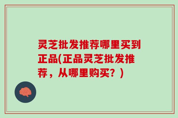 灵芝批发推荐哪里买到正品(正品灵芝批发推荐，从哪里购买？)