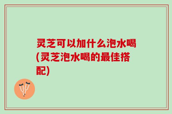灵芝可以加什么泡水喝(灵芝泡水喝的最佳搭配)