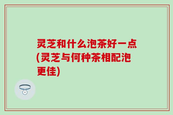灵芝和什么泡茶好一点(灵芝与何种茶相配泡更佳)