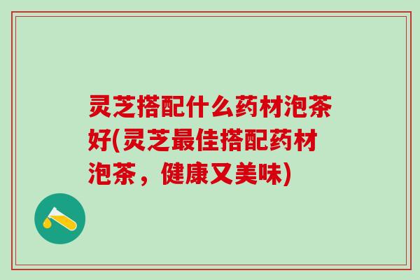 灵芝搭配什么药材泡茶好(灵芝佳搭配药材泡茶,健康又美味) 灵芝搭配什么药材泡茶好(灵芝佳搭配药材泡茶,健康又美味)