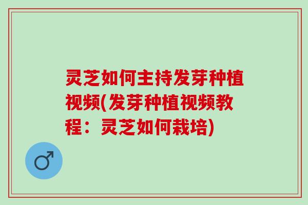 灵芝如何主持发芽种植视频(发芽种植视频教程：灵芝如何栽培)