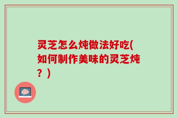 灵芝怎么炖做法好吃(如何制作美味的灵芝炖？)