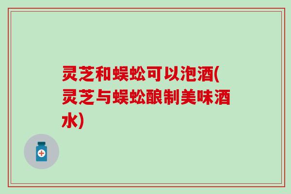 灵芝和蜈蚣可以泡酒(灵芝与蜈蚣酿制美味酒水)