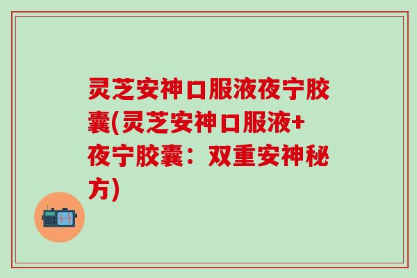 灵芝安神口服液夜宁胶囊(灵芝安神口服液+夜宁胶囊：双重安神秘方)