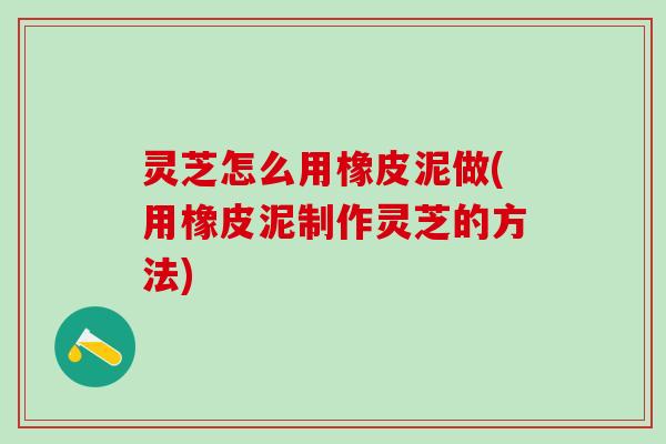 灵芝怎么用橡皮泥做(用橡皮泥制作灵芝的方法)