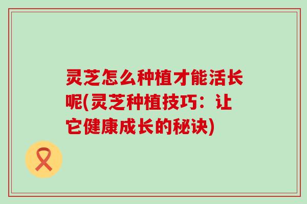 灵芝怎么种植才能活长呢(灵芝种植技巧：让它健康成长的秘诀)