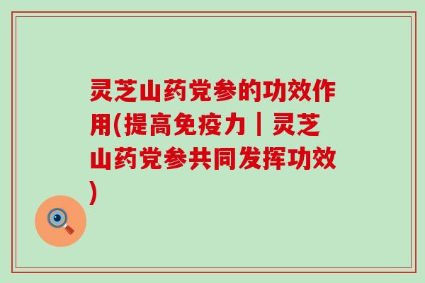 灵芝山药党参的功效作用(提高免疫力┃灵芝山药党参共同发挥功效)