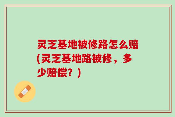 灵芝基地被修路怎么赔(灵芝基地路被修，多少赔偿？)