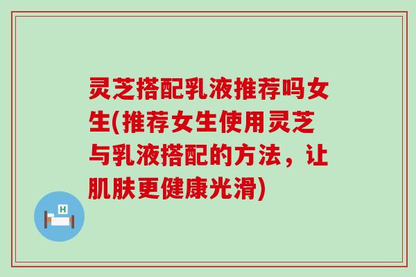 灵芝搭配乳液推荐吗女生(推荐女生使用灵芝与乳液搭配的方法，让肌肤更健康光滑)