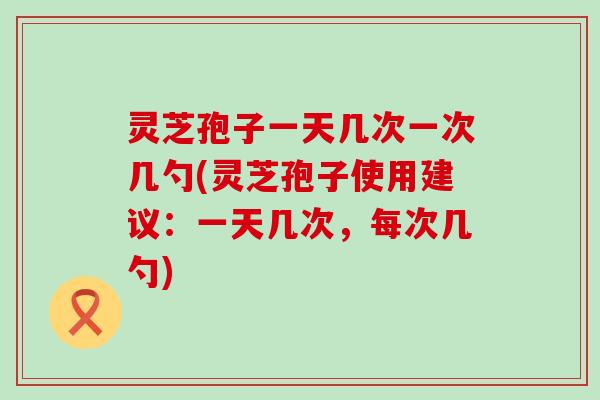 灵芝孢子一天几次一次几勺(灵芝孢子使用建议：一天几次，每次几勺)