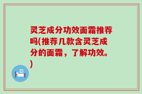 灵芝成分功效面霜推荐吗(推荐几款含灵芝成分的面霜，了解功效。)