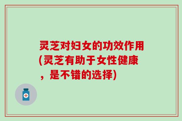 灵芝对妇女的功效作用(灵芝有助于女性健康，是不错的选择)