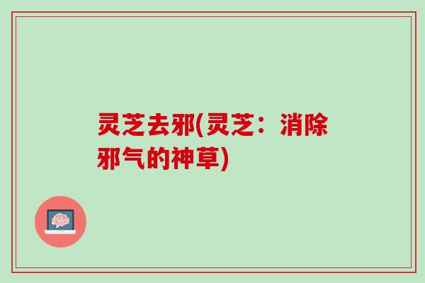 灵芝去邪(灵芝：消除邪气的神草)