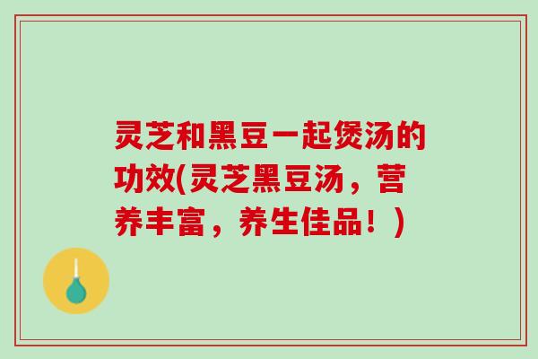 灵芝和黑豆一起煲汤的功效(灵芝黑豆汤，营养丰富，养生佳品！)