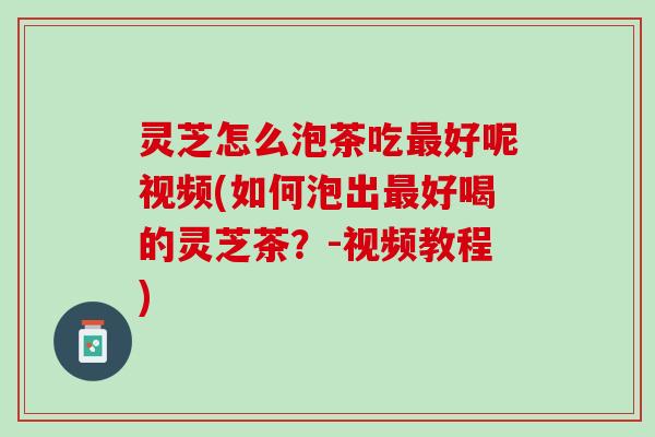 灵芝怎么泡茶吃最好呢视频(如何泡出最好喝的灵芝茶？-视频教程)