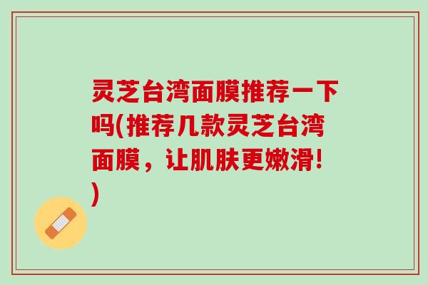 灵芝台湾面膜推荐一下吗(推荐几款灵芝台湾面膜，让肌肤更嫩滑!)