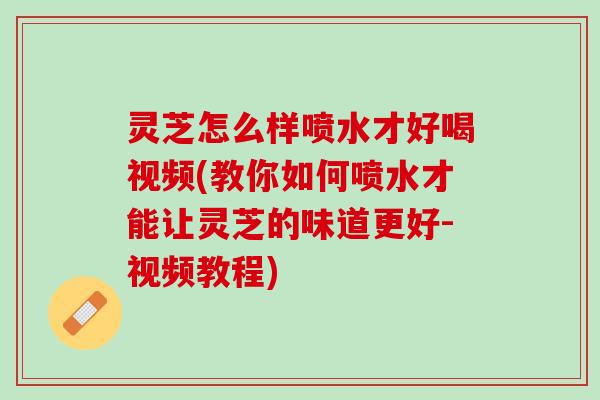 灵芝怎么样喷水才好喝视频(教你如何喷水才能让灵芝的味道更好-视频教程)