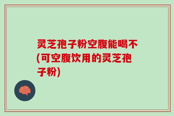 灵芝孢子粉空腹能喝不(可空腹饮用的灵芝孢子粉)