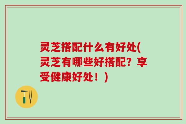 灵芝搭配什么有好处(灵芝有哪些好搭配？享受健康好处！)