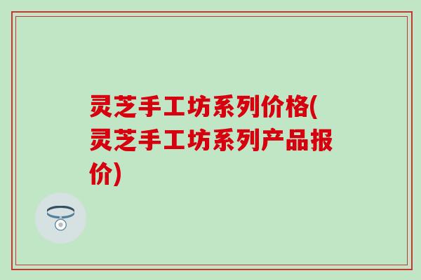 灵芝手工坊系列价格(灵芝手工坊系列产品报价)