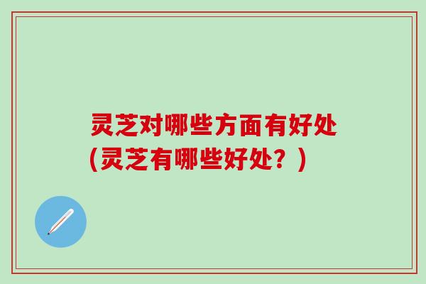 灵芝对哪些方面有好处(灵芝有哪些好处？)
