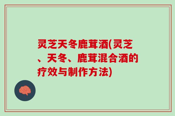 灵芝天冬鹿茸酒(灵芝、天冬、鹿茸混合酒的疗效与制作方法)