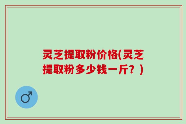 灵芝提取粉价格(灵芝提取粉多少钱一斤？)