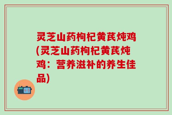 灵芝山药枸杞黄芪炖鸡(灵芝山药枸杞黄芪炖鸡：营养滋补的养生佳品)