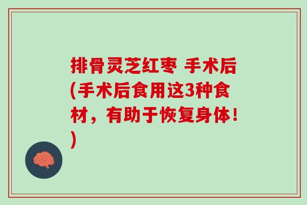 排骨灵芝红枣 手术后(手术后食用这3种食材，有助于恢复身体！)