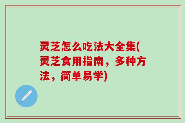 灵芝怎么吃法大全集(灵芝食用指南，多种方法，简单易学)