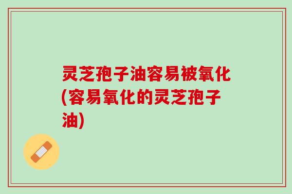 灵芝孢子油容易被氧化(容易氧化的灵芝孢子油)