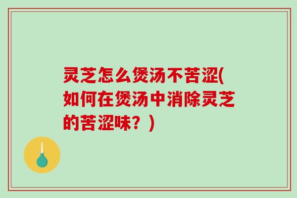 灵芝怎么煲汤不苦涩(如何在煲汤中消除灵芝的苦涩味？)