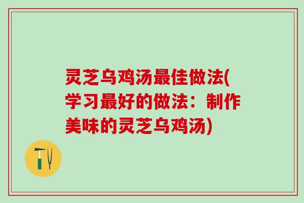 灵芝乌鸡汤最佳做法(学习最好的做法：制作美味的灵芝乌鸡汤)