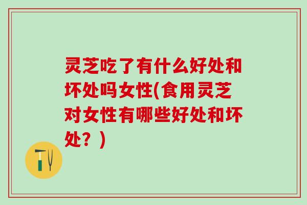 灵芝吃了有什么好处和坏处吗女性(食用灵芝对女性有哪些好处和坏处？)