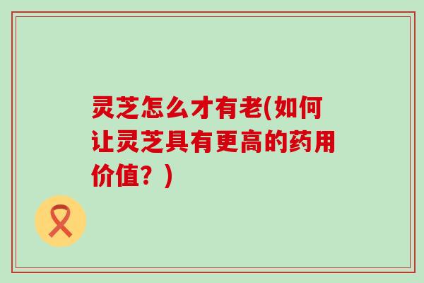灵芝怎么才有老(如何让灵芝具有更高的药用价值？)