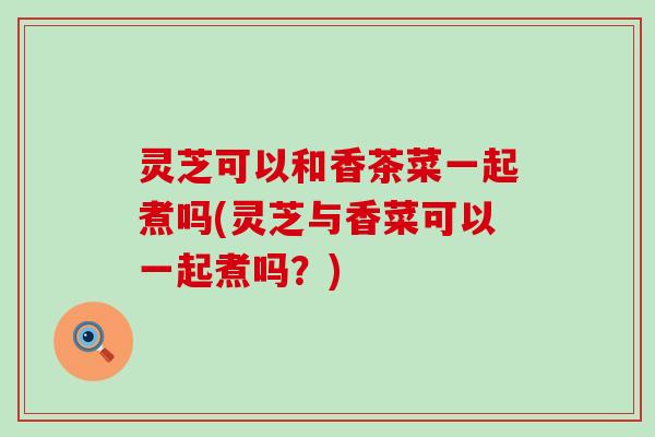 灵芝可以和香茶菜一起煮吗(灵芝与香菜可以一起煮吗？)