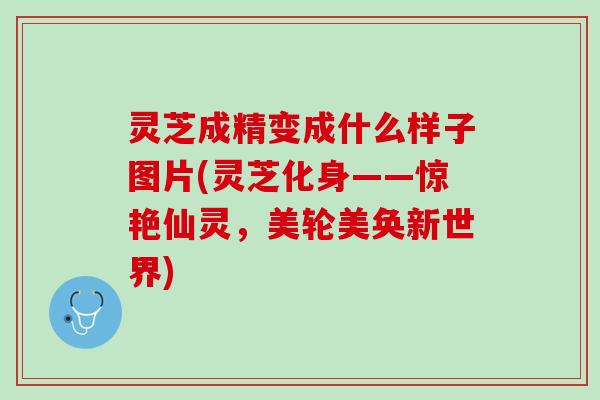 灵芝成精变成什么样子图片(灵芝化身——惊艳仙灵，美轮美奂新世界)