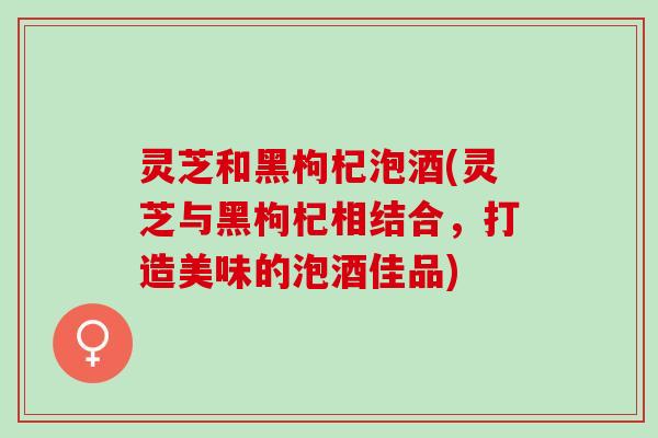 灵芝和黑枸杞泡酒(灵芝与黑枸杞相结合，打造美味的泡酒佳品)