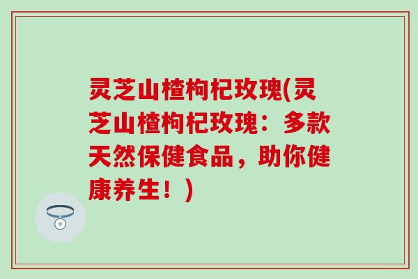 灵芝山楂枸杞玫瑰(灵芝山楂枸杞玫瑰：多款天然保健食品，助你健康养生！)