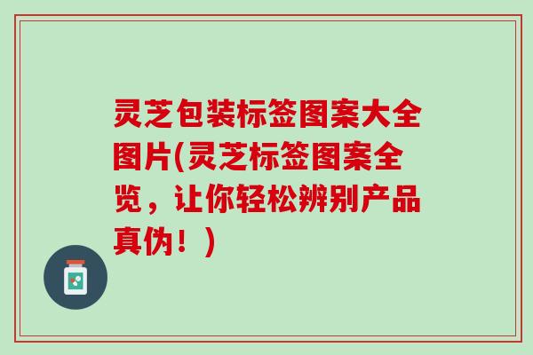 灵芝包装标签图案大全图片(灵芝标签图案全览，让你轻松辨别产品真伪！)