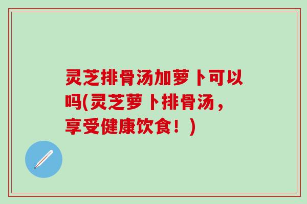 灵芝排骨汤加萝卜可以吗(灵芝萝卜排骨汤，享受健康饮食！)