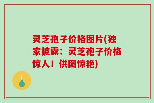 灵芝孢子价格图片(独家披露：灵芝孢子价格惊人！供图惊艳)