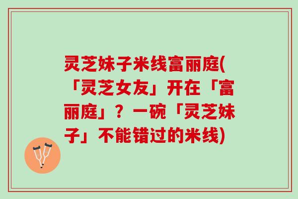 灵芝妹子米线富丽庭(「灵芝女友」开在「富丽庭」？一碗「灵芝妹子」不能错过的米线)