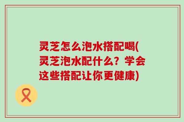 灵芝怎么泡水搭配喝(灵芝泡水配什么？学会这些搭配让你更健康)